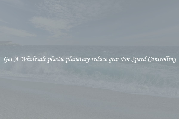 Get A Wholesale plastic planetary reduce gear For Speed Controlling
